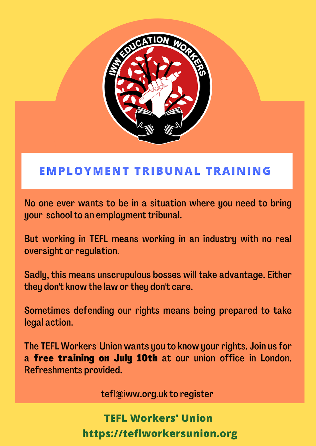 Text reads: No one ever wants to be in a situation where you need to bring your school to an employment tribunal. But working in TEFL means working in an industry with no real oversight or regulation. Sadly, this means unscrupulous bosses will take advantage. Either they don't know the law or they don't care. Sometimes defending our rights means being prepared to take legal action. The TEFL Workers' Union wants you to know your rights. Join us for a free training on July 10th at our union office in London. Refreshments provided. tefl@iww.org.uk to register